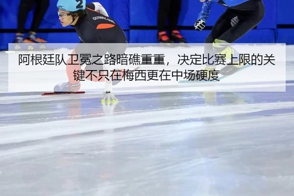 阿根廷队卫冕之路暗礁重重，决定比赛上限的关键不只在梅西更在中场硬度