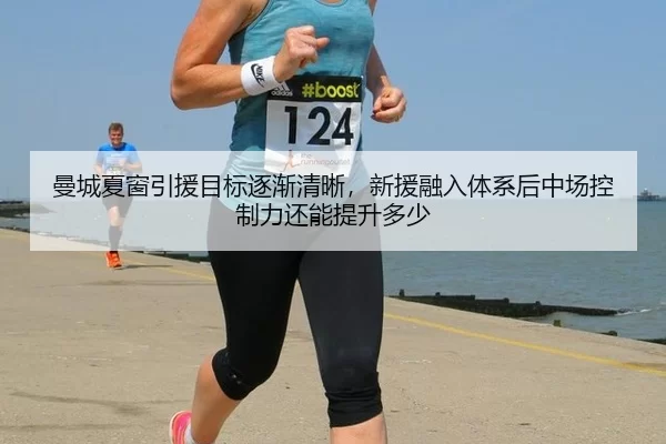 曼城夏窗引援目标逐渐清晰，新援融入体系后中场控制力还能提升多少